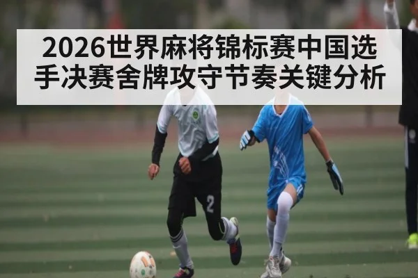2026世界麻将锦标赛中国选手决赛舍牌攻守节奏关键分析